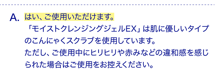 はい、ご使用いただけます。「モイストクレンジングジェルEX」は肌に優しいタイプのこんにゃくスクラブを使用しています。ただし、ご使用中にヒリヒリや赤みなどの違和感を感じられた場合はご使用をお控えください。