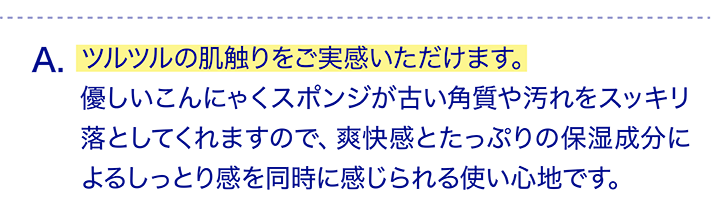 ツルツルの肌触りをご実感いただけます。優しいこんにゃくスポンジが古い角質や汚れをスッキリ落としてくれますので、爽快感とたっぷりの保湿成分によるしっとり感を同時に感じられる使い心地です。