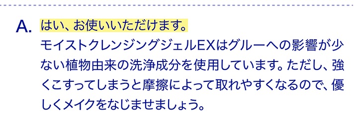 はい、お使いいただけます。モイストクレンジングジェルEXはグルーへの影響が少ない植物由来の洗浄成分を使用しています。ただし、強くこすってしまうと摩擦によって取れやすくなるので、優しくメイクをなじませましょう。