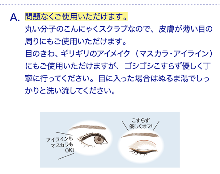 問題なくご使用いただけます。丸い分子のこんにゃくスクラブなので、皮膚が薄い目の周りにもご使用いただけます。目のきわ、ギリギリのアイメイク（マスカラ・アイライン）にもご使用いただけますが、ゴシゴシこすらず優しく丁寧に行ってください。目に入った場合はぬるま湯でしっかりと洗い流してください。