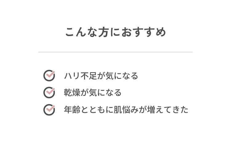 こんな方におすすめ ・ハリ不足が気になる・乾燥が気になる・年齢とともに肌悩みが増えてきた