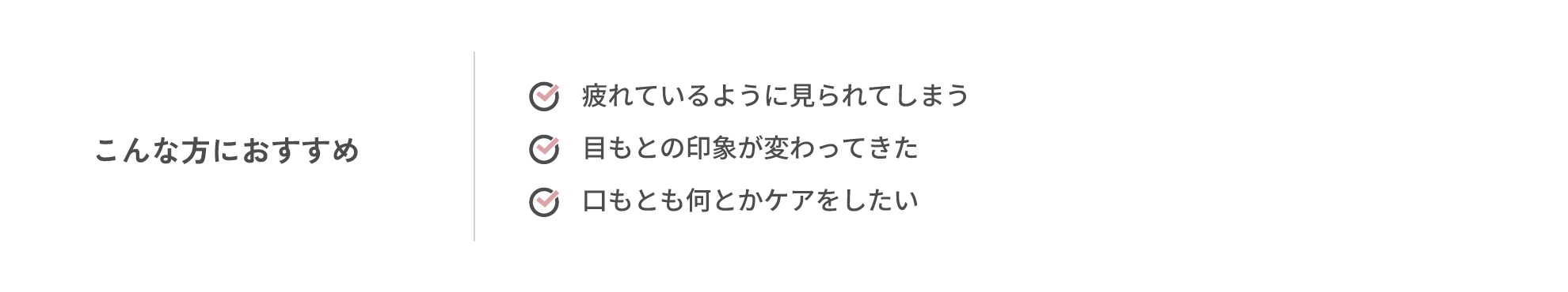 こんな方におすすめ・疲れているように見られてしまう・目もとの印象が変わってきた・口もとも何とかケアをしたい